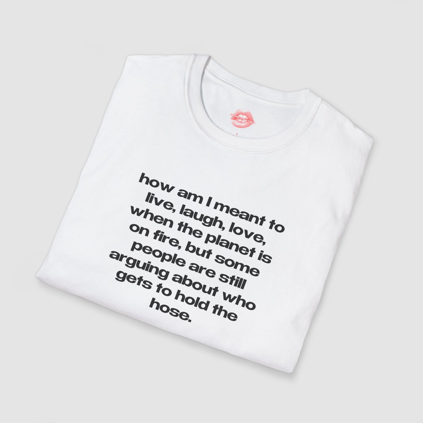 "How Am I Meant To Live, Laugh, Love, When The Planet Is On Fire, But Some People Are Still Arguing About Who Gets To Hold The Hose." | Text Only | T-Shirt