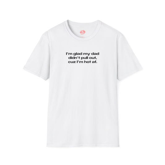 "I'm Glad My Dad Didn't Pull Out, Cuz I'm Hot Af." | Text Only | T-Shirt