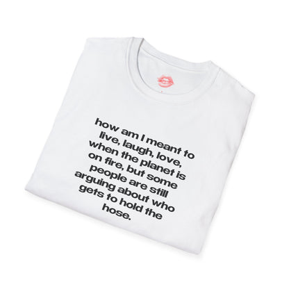 "How Am I Meant To Live, Laugh, Love, When The Planet Is On Fire, But Some People Are Still Arguing About Who Gets To Hold The Hose." | Text Only | T-Shirt