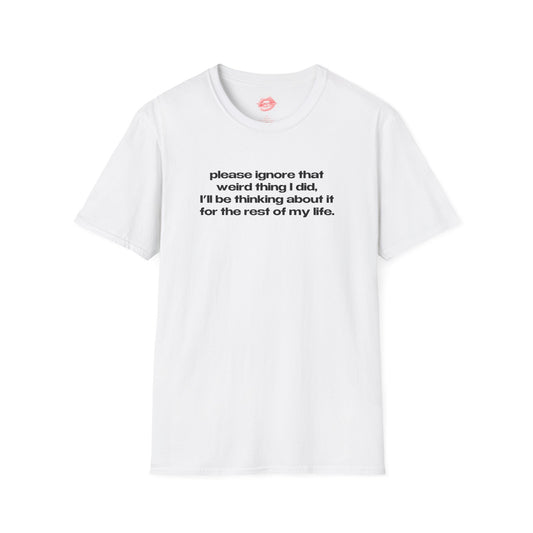 "Please Ignore That Weird Thing I Did, I'll Be Thinking About It For The Rest Of My Life." | Text Only | T-Shirt