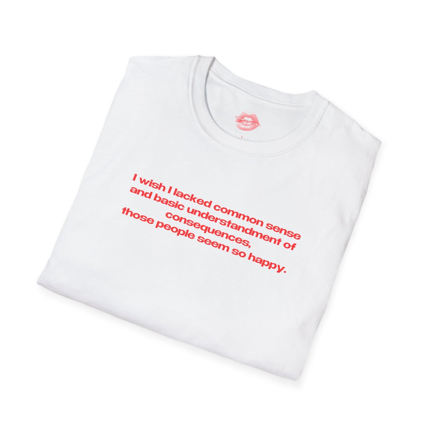 "I Wish I Lacked Common Sense And Basic Understandment Of Consequences, Those People Seem So Happy." | Text Only | T-Shirt