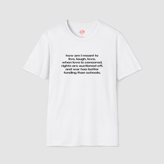 "How Am I Meant To Live, Laugh, Love, When Love Is Censored, Rights Are Auctioned Off, And War Has Better Funding Than Schools." | Text Only | T-Shirt