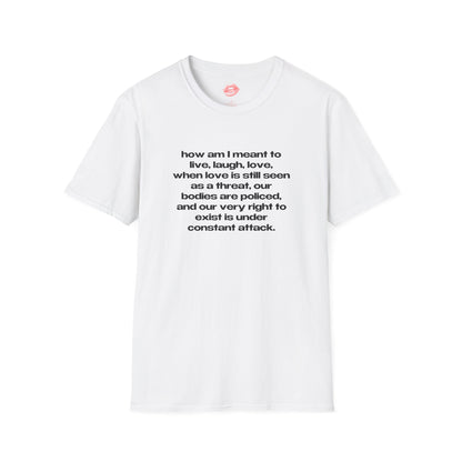 "How Am I Meant To Live, Laugh, Love, When Love Is Still Seen As A Threat, Our Bodies Are Policed, And Our Very Right To Exist Is Under Constant Attack." | Text Only | T-Shirt