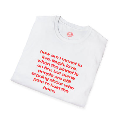 "How Am I Meant To Live, Laugh, Love, When The Planet Is On Fire, But Some People Are Still Arguing About Who Gets To Hold The Hose." | Text Only | T-Shirt