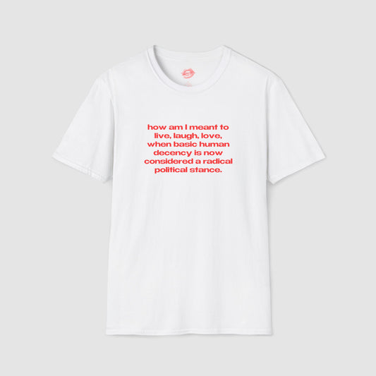 "How Am I Meant To Live, Laugh, Love, When Basic Human Decency Is Now Considered A Radical Political Stance." | Text Only | T-Shirt