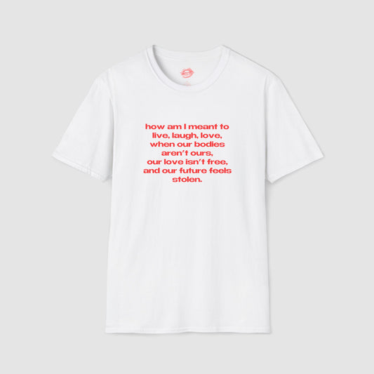"How Am I Meant To Live, Laugh, Love, When Our Bodies Aren't Ours, Our Love Isn't Free, And Our Future Feels Stolen." | Text Only | T-Shirt