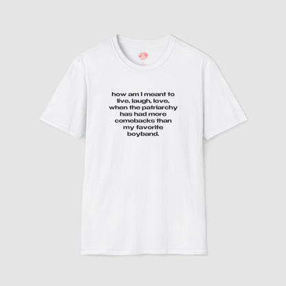 "How Am I Meant To Live, Laugh, Love, When The Patriarchy Has Had More Comebacks Than My Favorite Boyband." | Text Only | T-Shirt