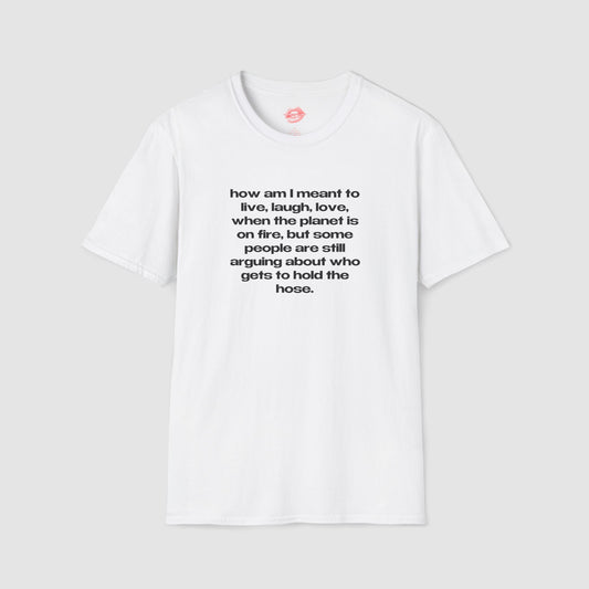"How Am I Meant To Live, Laugh, Love, When The Planet Is On Fire, But Some People Are Still Arguing About Who Gets To Hold The Hose." | Text Only | T-Shirt