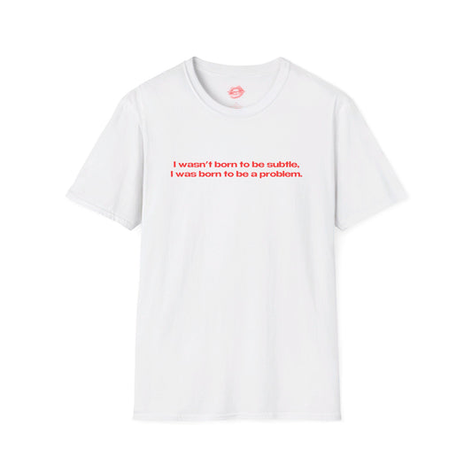 "I Wasn't Born To Be Subtle, I Was Born To Be A Problem." | Text Only | T-Shirt