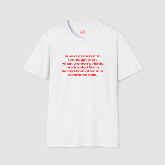 "How Am I Meant To Live, Laugh, Love, When Women's Rights Are Treated Like A Limited-Time Offer At A Clearance Sale." | Text Only | T-Shirt