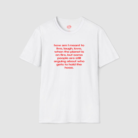 "How Am I Meant To Live, Laugh, Love, When The Planet Is On Fire, But Some People Are Still Arguing About Who Gets To Hold The Hose." | Text Only | T-Shirt