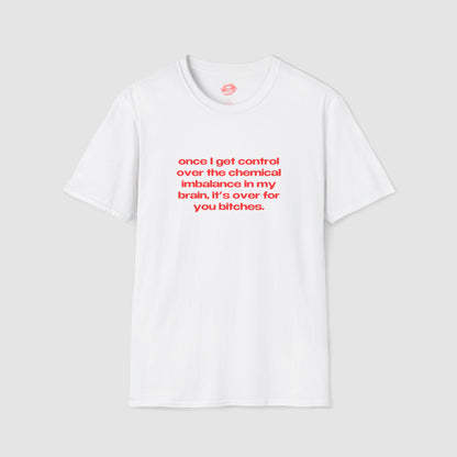 "Once I Get Control Over The Chemical Imbalance In My Brain, It's Over For You Bitches." | Text Only | T-Shirt
