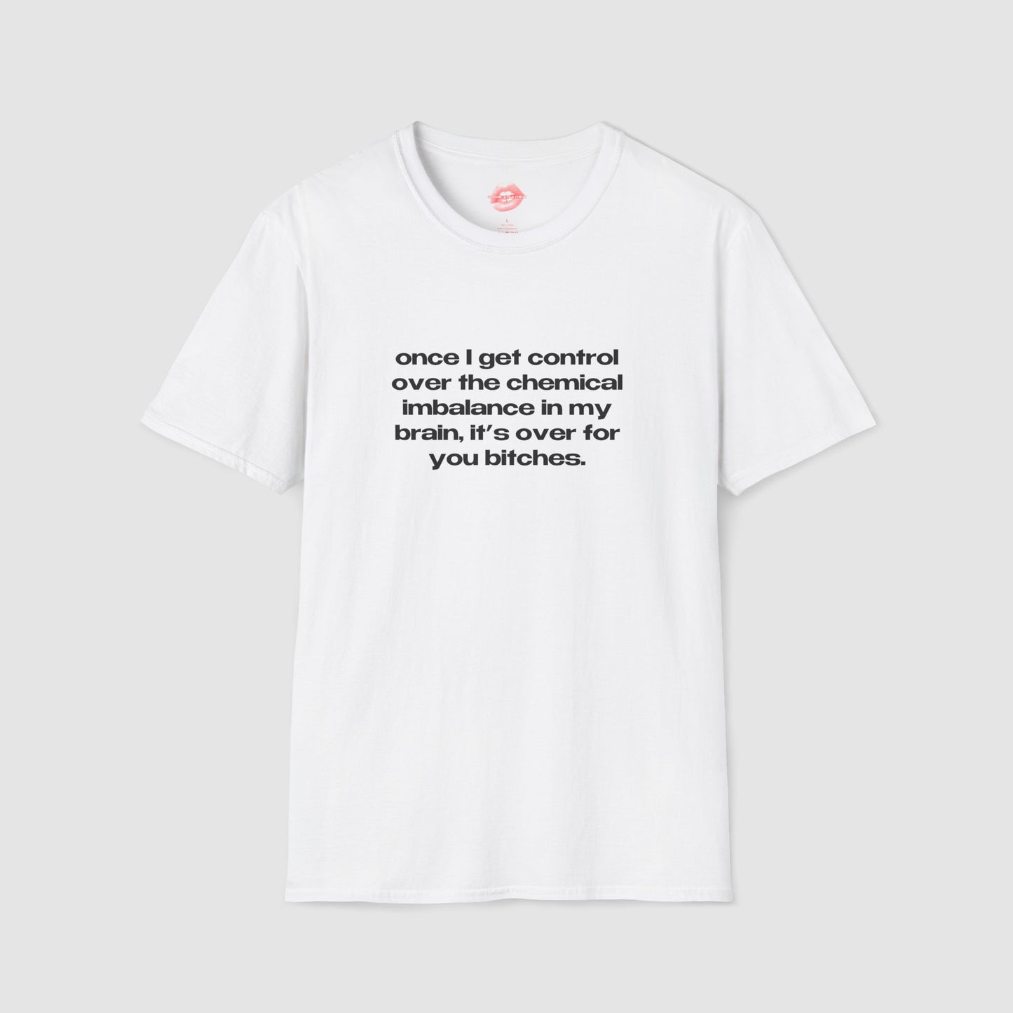 "Once I Get Control Over The Chemical Imbalance In My Brain, It's Over For You Bitches." | Text Only | T-Shirt