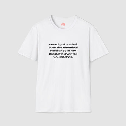 "Once I Get Control Over The Chemical Imbalance In My Brain, It's Over For You Bitches." | Text Only | T-Shirt