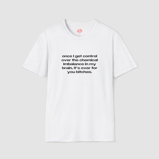 "Once I Get Control Over The Chemical Imbalance In My Brain, It's Over For You Bitches." | Text Only | T-Shirt