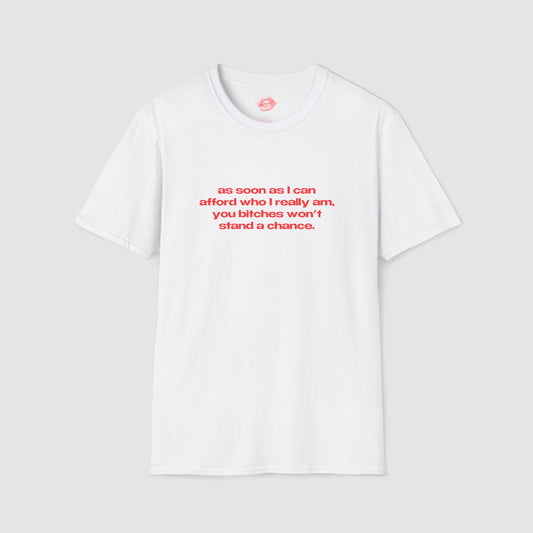 "As Soon As I Can Afford Who I Really Am, You Bitches Won't Stand A Chance." | Text Only | T-Shirt