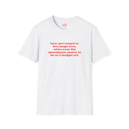 "How Am I Meant To Live, Laugh, Love, When Even The Apocalypse Seems To Be On A Budget Cut." | Text Only | T-Shirt