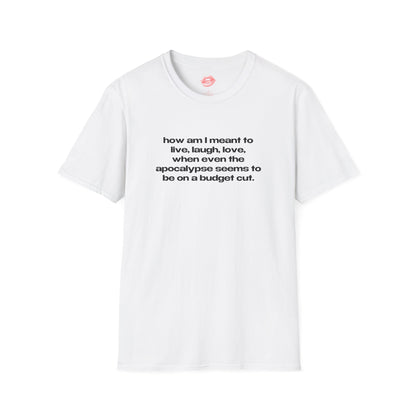 "How Am I Meant To Live, Laugh, Love, When Even The Apocalypse Seems To Be On A Budget Cut." | Text Only | T-Shirt