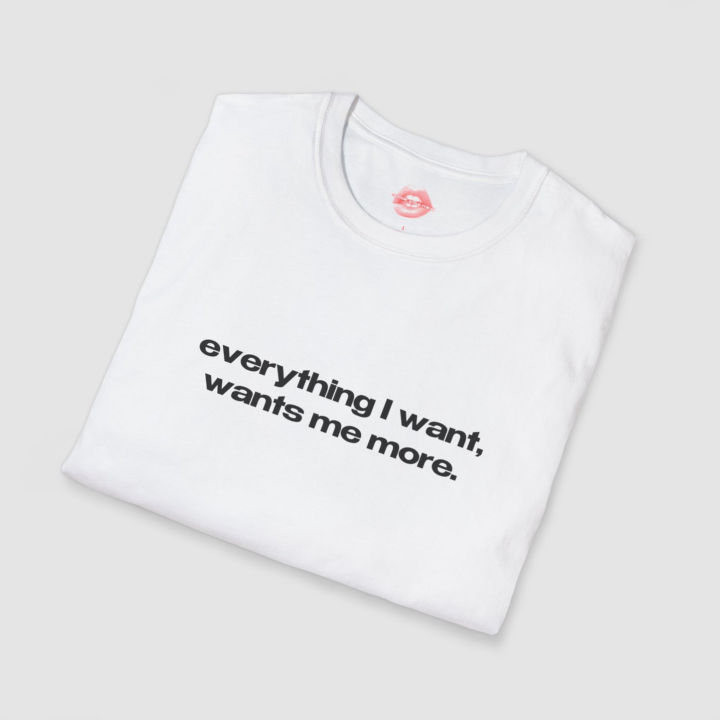 "Everything I Want, Wants Me More." | Text Only | T-Shirt