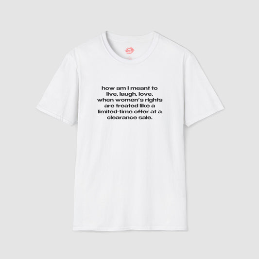 "How Am I Meant To Live, Laugh, Love, When Women's Rights Are Treated Like A Limited-Time Offer At A Clearance Sale." | Text Only | T-Shirt