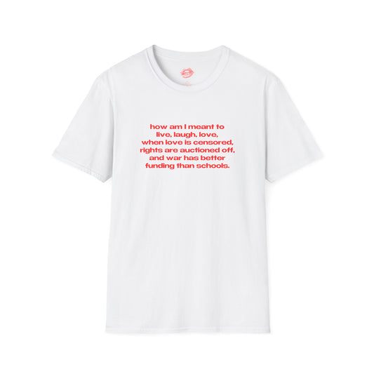 "How Am I Meant To Live, Laugh, Love, When Love Is Censored, Rights Are Auctioned Off, And War Has Better Funding Than Schools." | Text Only | T-Shirt