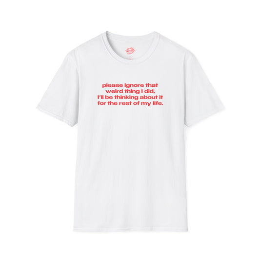 "Please Ignore That Weird Thing I Did, I'll Be Thinking About It For The Rest Of My Life." | Text Only | T-Shirt