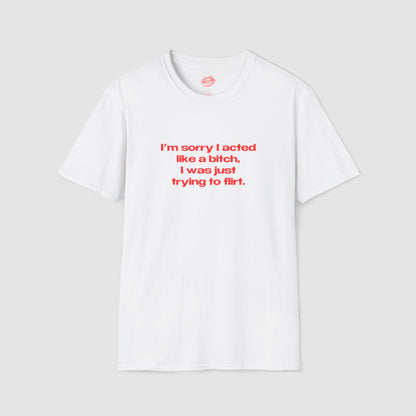 "I'm Sorry I Acted Like A Bitch, I Was Just Trying To Flirt." | Text Only | T-Shirt