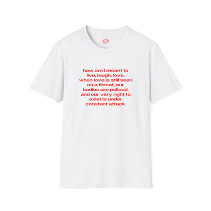 "How Am I Meant To Live, Laugh, Love, When Love Is Still Seen As A Threat, Our Bodies Are Policed, And Our Very Right To Exist Is Under Constant Attack." | Text Only | T-Shirt