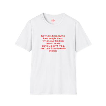 "How Am I Meant To Live, Laugh, Love, When Our Bodies Aren't Ours, Our Love Isn't Free, And Our Future Feels Stolen." | Text Only | T-Shirt