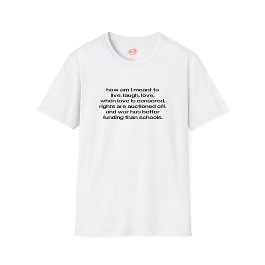 "How Am I Meant To Live, Laugh, Love, When Love Is Censored, Rights Are Auctioned Off, And War Has Better Funding Than Schools." | Text Only | T-Shirt