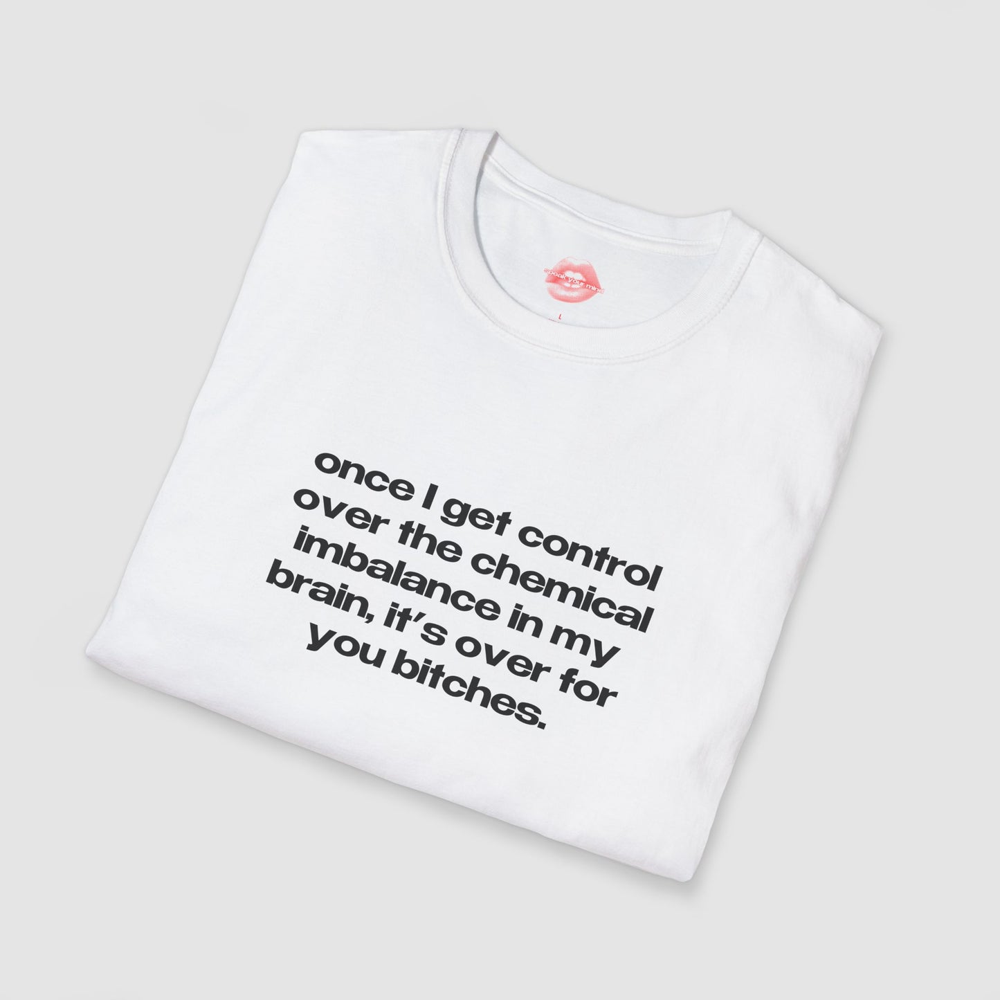 "Once I Get Control Over The Chemical Imbalance In My Brain, It's Over For You Bitches." | Text Only | T-Shirt