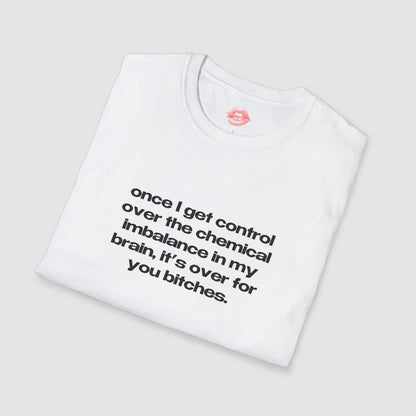 "Once I Get Control Over The Chemical Imbalance In My Brain, It's Over For You Bitches." | Text Only | T-Shirt