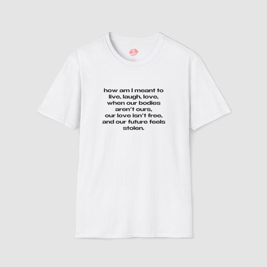 "How Am I Meant To Live, Laugh, Love, When Our Bodies Aren't Ours, Our Love Isn't Free, And Our Future Feels Stolen." | Text Only | T-Shirt